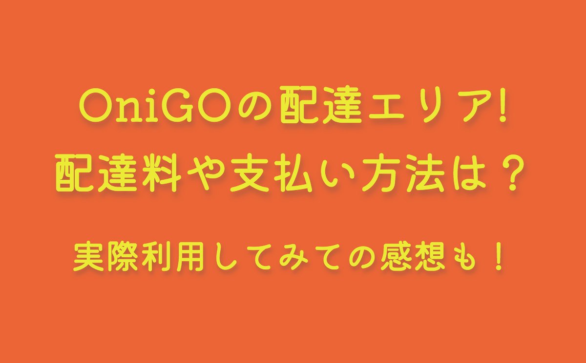 OniGOの配達エリア最新情報(2023)！配達料や支払い方法は？実際利用してみての感想も！