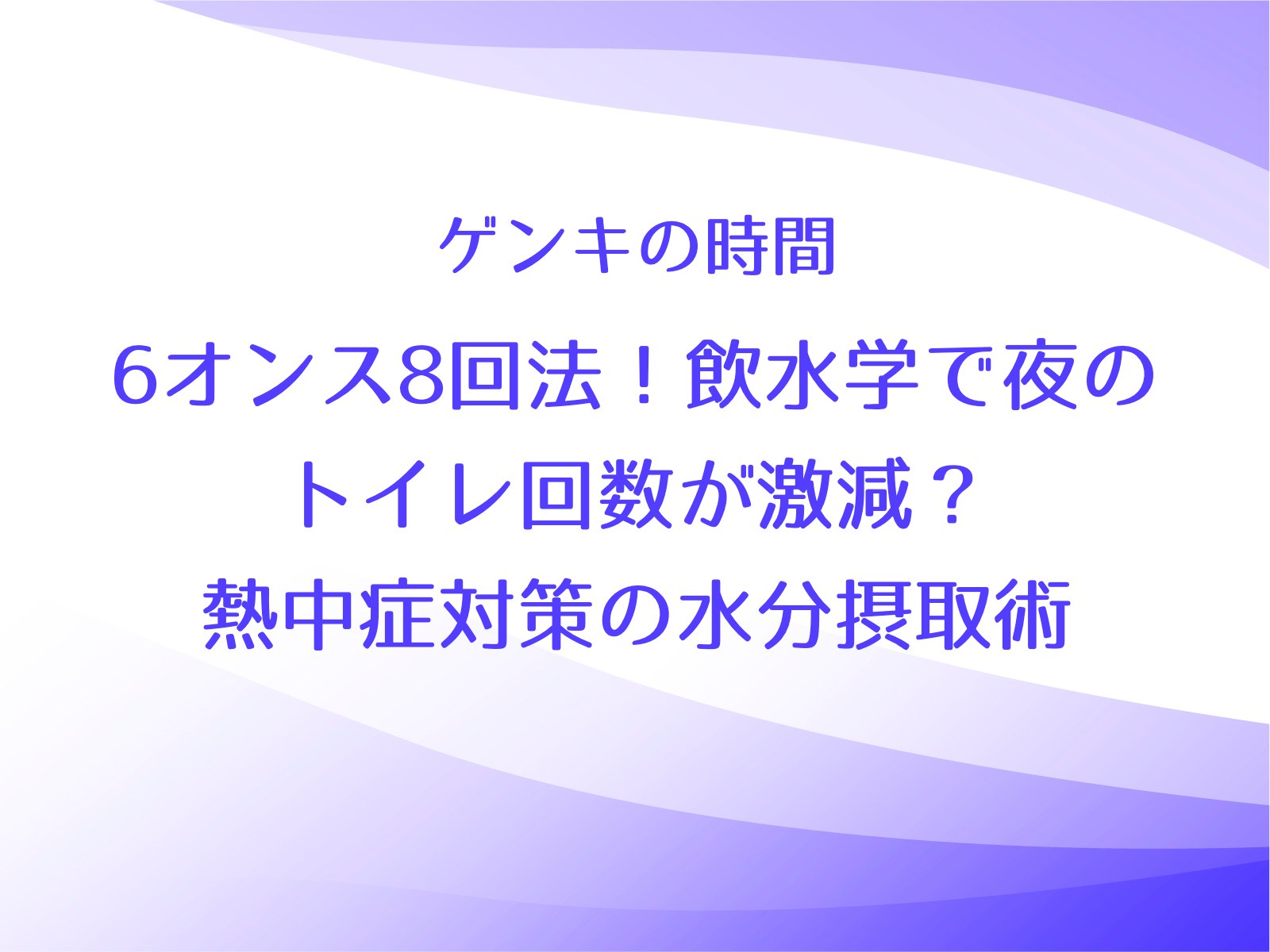 ゲンキの時間【6オンス8回法！飲水学で夜のトイレ回数が激減？熱中症対策の水分摂取術】