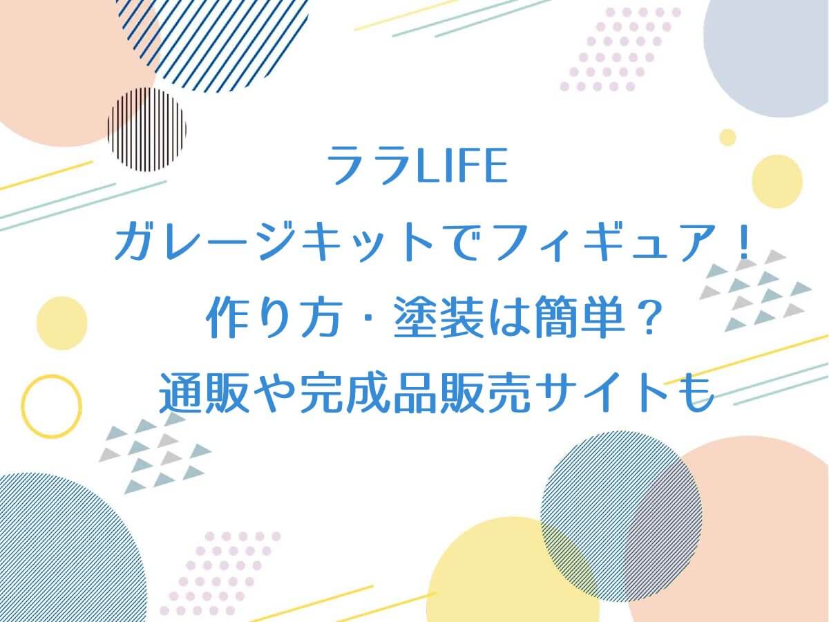 ララLIFE【ガレージキットでフィギュア！作り方・塗装は簡単？通販や完成品販売サイトもチェック】